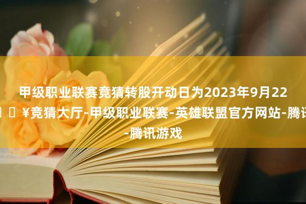 甲级职业联赛竞猜转股开动日为2023年9月22日-🔥竞猜大厅-甲级职业联赛-英雄联盟官方网站-腾讯游戏