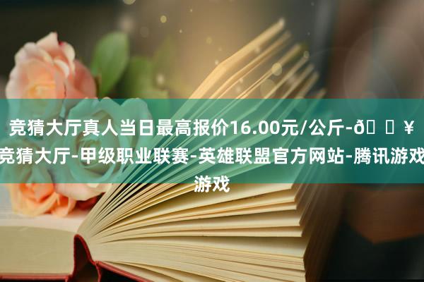 竞猜大厅真人当日最高报价16.00元/公斤-🔥竞猜大厅-甲级职业联赛-英雄联盟官方网站-腾讯游戏