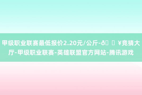 甲级职业联赛最低报价2.20元/公斤-🔥竞猜大厅-甲级职业联赛-英雄联盟官方网站-腾讯游戏