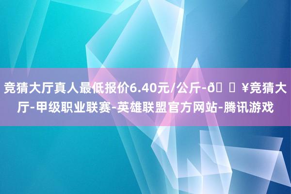 竞猜大厅真人最低报价6.40元/公斤-🔥竞猜大厅-甲级职业联赛-英雄联盟官方网站-腾讯游戏