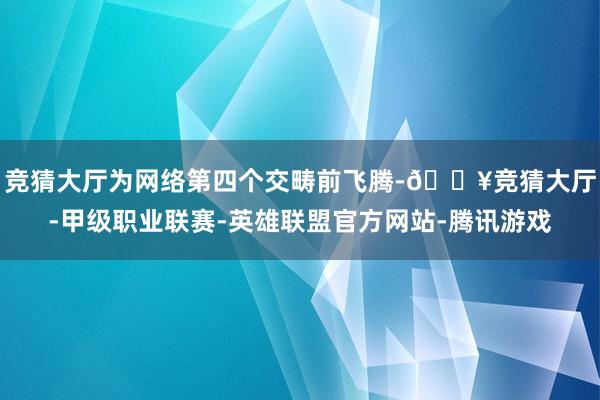 竞猜大厅为网络第四个交畴前飞腾-🔥竞猜大厅-甲级职业联赛-英雄联盟官方网站-腾讯游戏