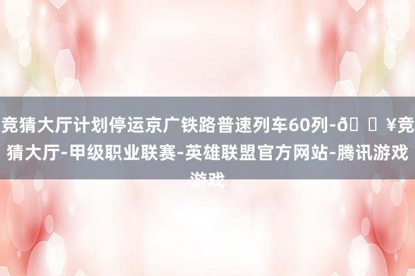 竞猜大厅计划停运京广铁路普速列车60列-🔥竞猜大厅-甲级职业联赛-英雄联盟官方网站-腾讯游戏