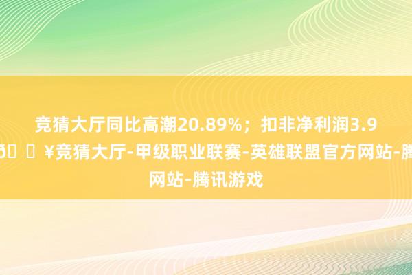 竞猜大厅同比高潮20.89%；扣非净利润3.99亿元-🔥竞猜大厅-甲级职业联赛-英雄联盟官方网站-腾讯游戏