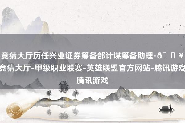 竞猜大厅历任兴业证券筹备部计谋筹备助理-🔥竞猜大厅-甲级职业联赛-英雄联盟官方网站-腾讯游戏