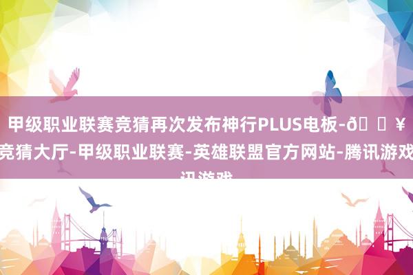 甲级职业联赛竞猜再次发布神行PLUS电板-🔥竞猜大厅-甲级职业联赛-英雄联盟官方网站-腾讯游戏