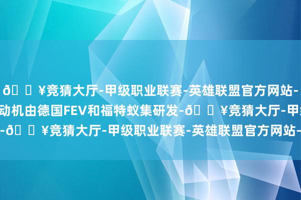 🔥竞猜大厅-甲级职业联赛-英雄联盟官方网站-腾讯游戏2.5T柴油发动机由德国FEV和福特蚁集研发-🔥竞猜大厅-甲级职业联赛-英雄联盟官方网站-腾讯游戏