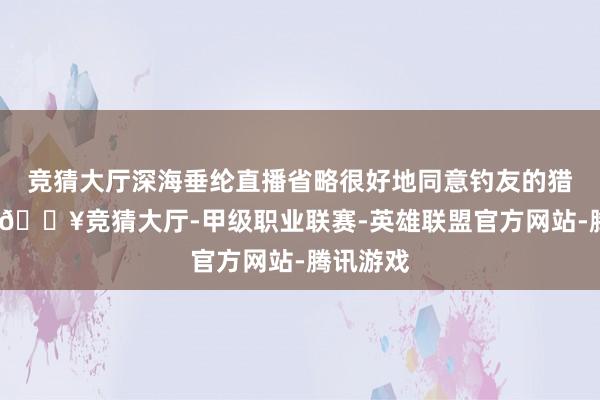 竞猜大厅深海垂纶直播省略很好地同意钓友的猎奇样式-🔥竞猜大厅-甲级职业联赛-英雄联盟官方网站-腾讯游戏