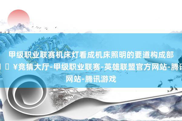 甲级职业联赛机床灯看成机床照明的要道构成部分-🔥竞猜大厅-甲级职业联赛-英雄联盟官方网站-腾讯游戏