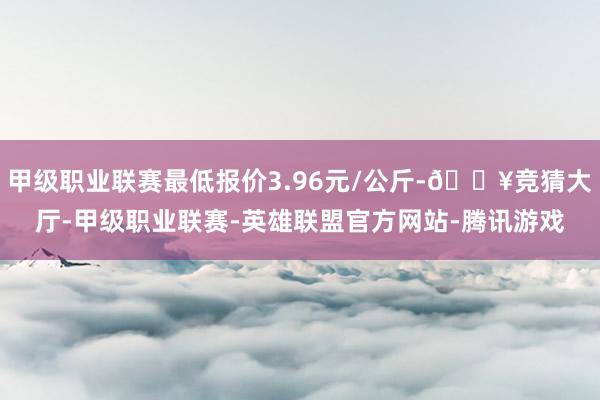 甲级职业联赛最低报价3.96元/公斤-🔥竞猜大厅-甲级职业联赛-英雄联盟官方网站-腾讯游戏