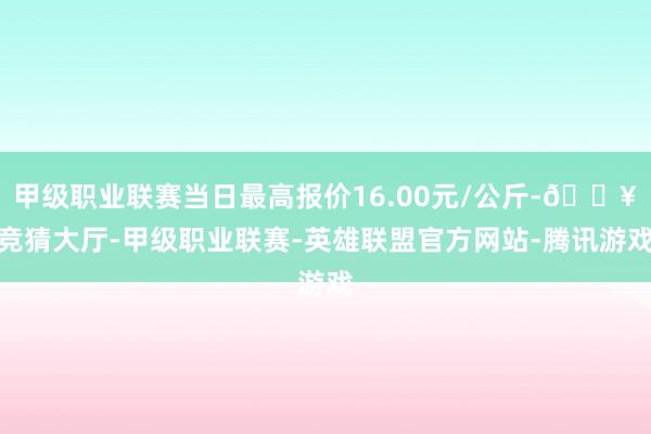 甲级职业联赛当日最高报价16.00元/公斤-🔥竞猜大厅-甲级职业联赛-英雄联盟官方网站-腾讯游戏