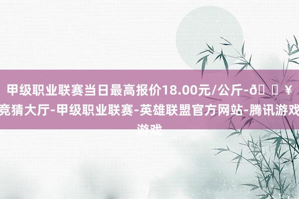 甲级职业联赛当日最高报价18.00元/公斤-🔥竞猜大厅-甲级职业联赛-英雄联盟官方网站-腾讯游戏