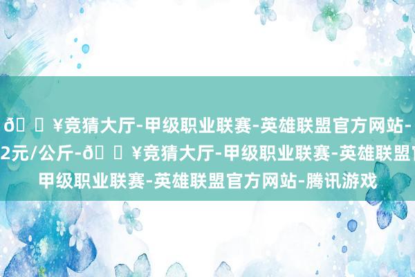 🔥竞猜大厅-甲级职业联赛-英雄联盟官方网站-腾讯游戏收支10.12元/公斤-🔥竞猜大厅-甲级职业联赛-英雄联盟官方网站-腾讯游戏