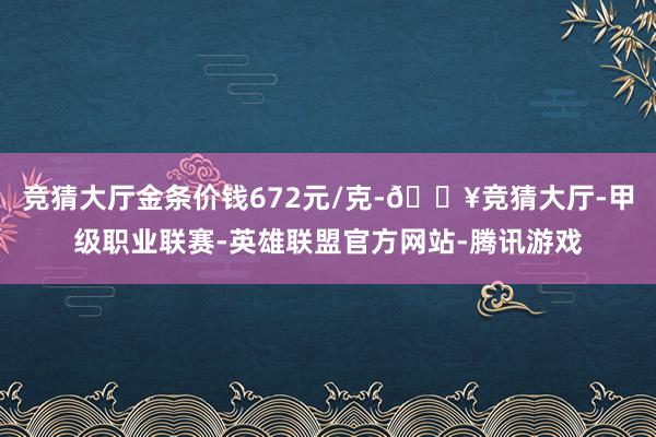 竞猜大厅金条价钱672元/克-🔥竞猜大厅-甲级职业联赛-英雄联盟官方网站-腾讯游戏