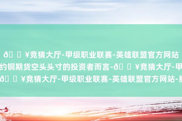 🔥竞猜大厅-甲级职业联赛-英雄联盟官方网站-腾讯游戏关于捏有纽约铜期货空头头寸的投资者而言-🔥竞猜大厅-甲级职业联赛-英雄联盟官方网站-腾讯游戏