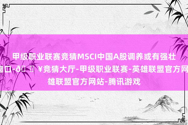 甲级职业联赛竞猜MSCI中国A股调养或有强壮的逾额收益窗口-🔥竞猜大厅-甲级职业联赛-英雄联盟官方网站-腾讯游戏