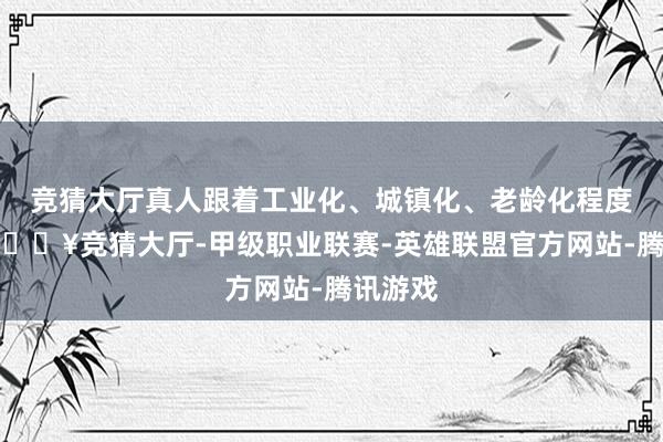 竞猜大厅真人跟着工业化、城镇化、老龄化程度加重-🔥竞猜大厅-甲级职业联赛-英雄联盟官方网站-腾讯游戏