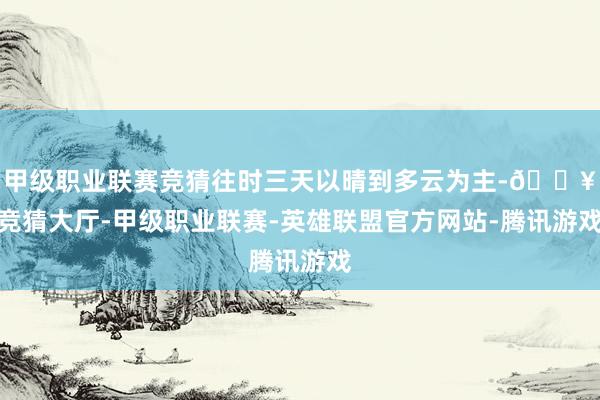 甲级职业联赛竞猜往时三天以晴到多云为主-🔥竞猜大厅-甲级职业联赛-英雄联盟官方网站-腾讯游戏