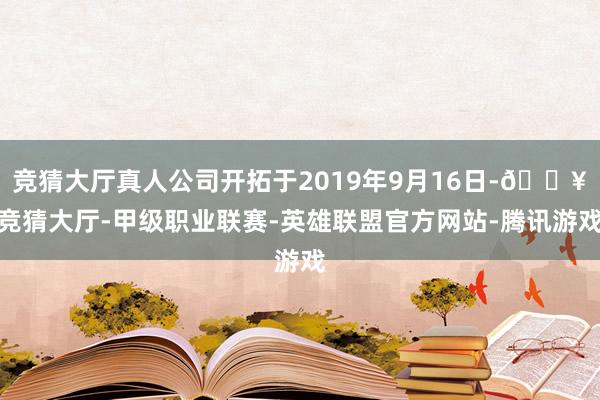 竞猜大厅真人公司开拓于2019年9月16日-🔥竞猜大厅-甲级职业联赛-英雄联盟官方网站-腾讯游戏