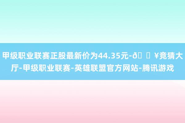 甲级职业联赛正股最新价为44.35元-🔥竞猜大厅-甲级职业联赛-英雄联盟官方网站-腾讯游戏