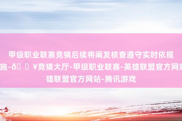 甲级职业联赛竞猜后续将阐发核查遵守实时依规聘用相应设施-🔥竞猜大厅-甲级职业联赛-英雄联盟官方网站-腾讯游戏