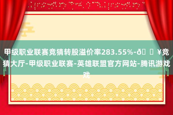 甲级职业联赛竞猜转股溢价率283.55%-🔥竞猜大厅-甲级职业联赛-英雄联盟官方网站-腾讯游戏