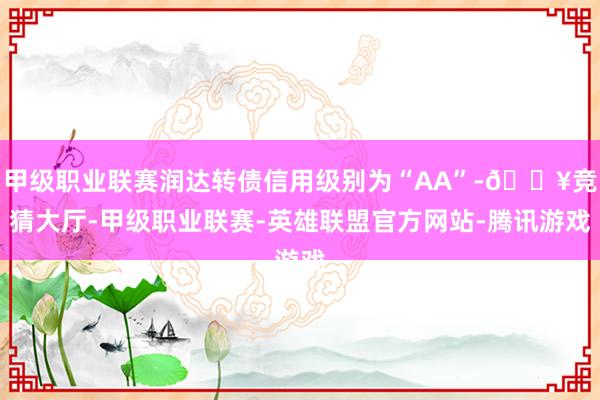 甲级职业联赛润达转债信用级别为“AA”-🔥竞猜大厅-甲级职业联赛-英雄联盟官方网站-腾讯游戏