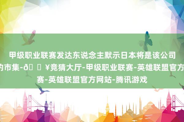 甲级职业联赛发达东说念主默示日本将是该公司异日要点开拓的市集-🔥竞猜大厅-甲级职业联赛-英雄联盟官方网站-腾讯游戏