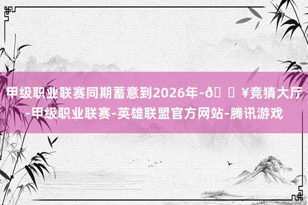 甲级职业联赛同期蓄意到2026年-🔥竞猜大厅-甲级职业联赛-英雄联盟官方网站-腾讯游戏