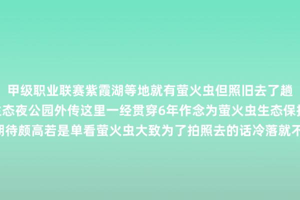 甲级职业联赛紫霞湖等地就有萤火虫但照旧去了趟溧阳好意思岕萤火虫生态夜公园外传这里一经贯穿6年作念为萤火虫生态保护基地并未免费 是以期待颇高若是单看萤火虫大致为了拍照去的话冷落就不要去了 说真话数目不如我思象中的数目多且拍摄萤火虫自己就需要多数相片数目堆叠才出服从不会拍照的会以为险些即是炸pian现场但若是亲子带娃来感受照旧比拟推选的因为他还会有一个萤火虫的科普素质和手工坊不错让你全面了解并不雅察萤