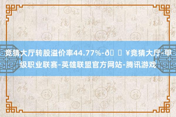 竞猜大厅转股溢价率44.77%-🔥竞猜大厅-甲级职业联赛-英雄联盟官方网站-腾讯游戏