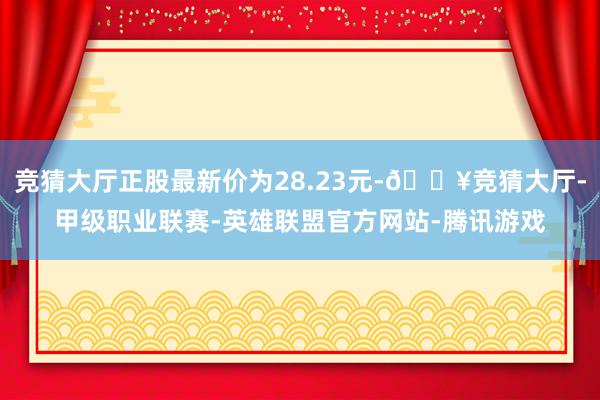 竞猜大厅正股最新价为28.23元-🔥竞猜大厅-甲级职业联赛-英雄联盟官方网站-腾讯游戏