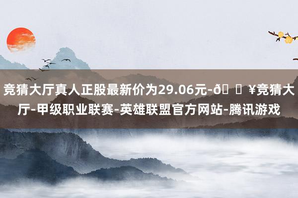 竞猜大厅真人正股最新价为29.06元-🔥竞猜大厅-甲级职业联赛-英雄联盟官方网站-腾讯游戏