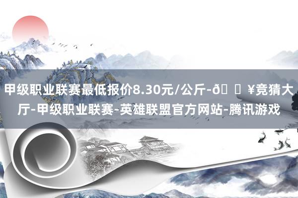 甲级职业联赛最低报价8.30元/公斤-🔥竞猜大厅-甲级职业联赛-英雄联盟官方网站-腾讯游戏