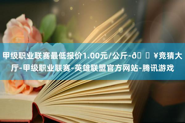 甲级职业联赛最低报价1.00元/公斤-🔥竞猜大厅-甲级职业联赛-英雄联盟官方网站-腾讯游戏