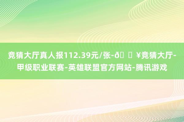 竞猜大厅真人报112.39元/张-🔥竞猜大厅-甲级职业联赛-英雄联盟官方网站-腾讯游戏