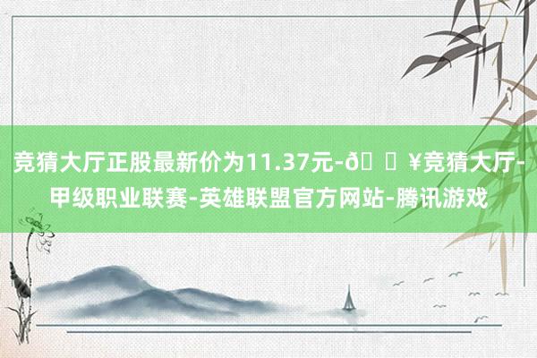 竞猜大厅正股最新价为11.37元-🔥竞猜大厅-甲级职业联赛-英雄联盟官方网站-腾讯游戏