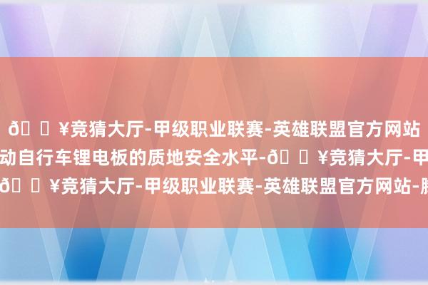 🔥竞猜大厅-甲级职业联赛-英雄联盟官方网站-腾讯游戏关于进步电动自行车锂电板的质地安全水平-🔥竞猜大厅-甲级职业联赛-英雄联盟官方网站-腾讯游戏