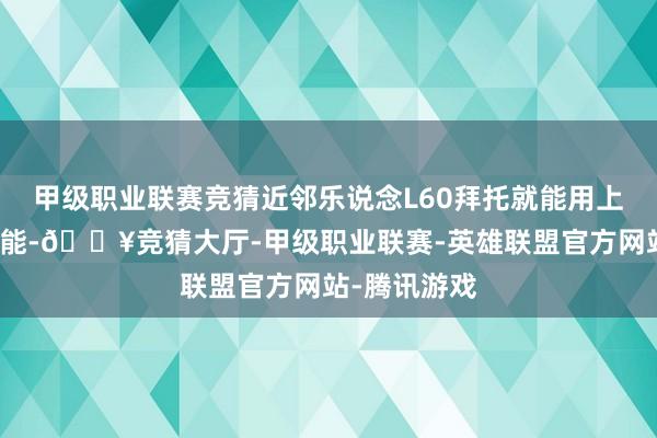 甲级职业联赛竞猜近邻乐说念L60拜托就能用上全量智驾功能-🔥竞猜大厅-甲级职业联赛-英雄联盟官方网站-腾讯游戏