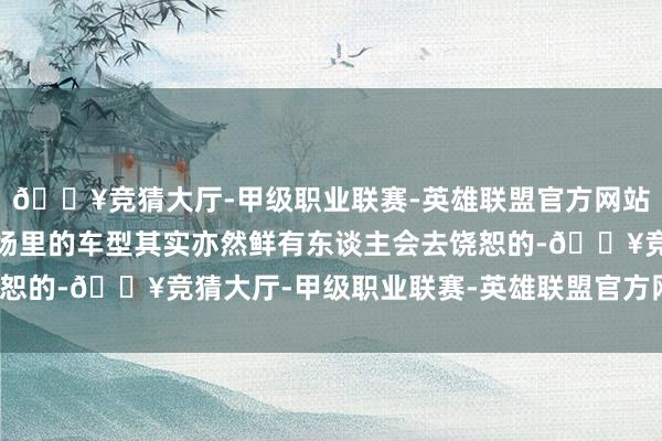 🔥竞猜大厅-甲级职业联赛-英雄联盟官方网站-腾讯游戏是以这个商场里的车型其实亦然鲜有东谈主会去饶恕的-🔥竞猜大厅-甲级职业联赛-英雄联盟官方网站-腾讯游戏