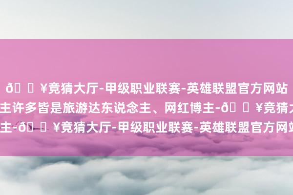 🔥竞猜大厅-甲级职业联赛-英雄联盟官方网站-腾讯游戏这些东说念主许多皆是旅游达东说念主、网红博主-🔥竞猜大厅-甲级职业联赛-英雄联盟官方网站-腾讯游戏