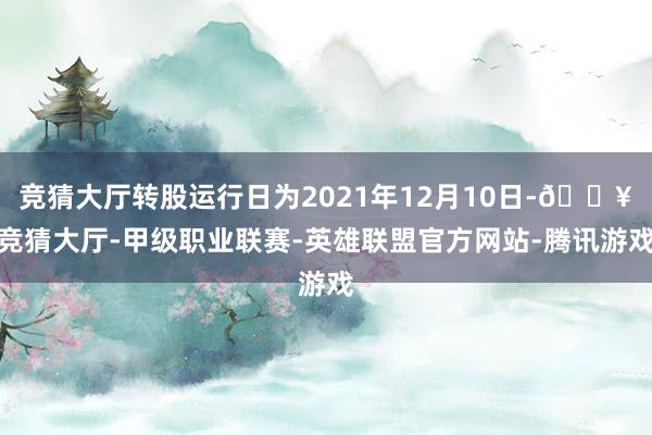 竞猜大厅转股运行日为2021年12月10日-🔥竞猜大厅-甲级职业联赛-英雄联盟官方网站-腾讯游戏