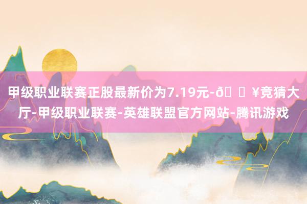 甲级职业联赛正股最新价为7.19元-🔥竞猜大厅-甲级职业联赛-英雄联盟官方网站-腾讯游戏