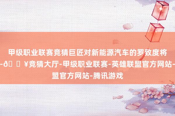 甲级职业联赛竞猜巨匠对新能源汽车的罗致度将稳重提高-🔥竞猜大厅-甲级职业联赛-英雄联盟官方网站-腾讯游戏