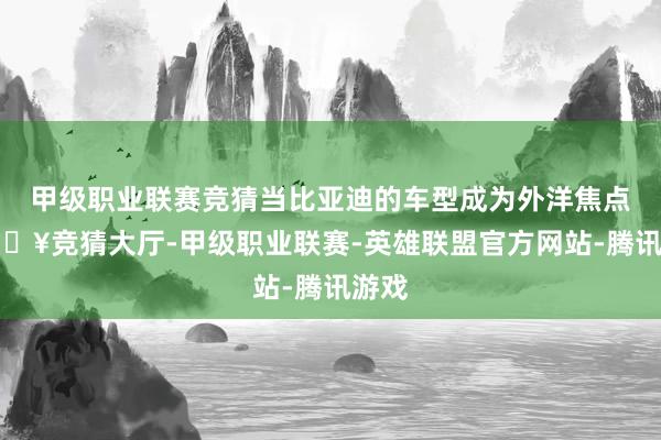 甲级职业联赛竞猜当比亚迪的车型成为外洋焦点-🔥竞猜大厅-甲级职业联赛-英雄联盟官方网站-腾讯游戏