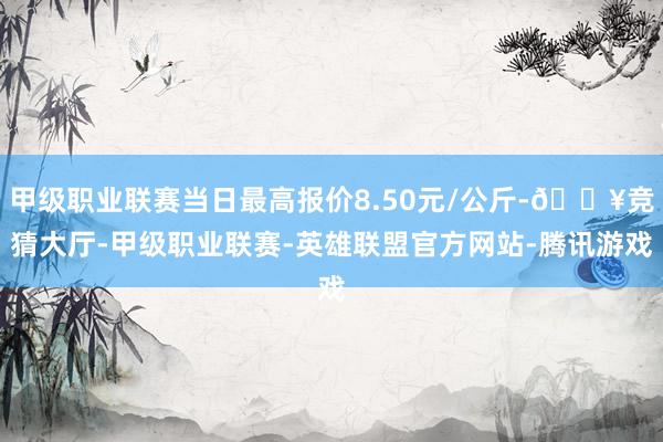 甲级职业联赛当日最高报价8.50元/公斤-🔥竞猜大厅-甲级职业联赛-英雄联盟官方网站-腾讯游戏