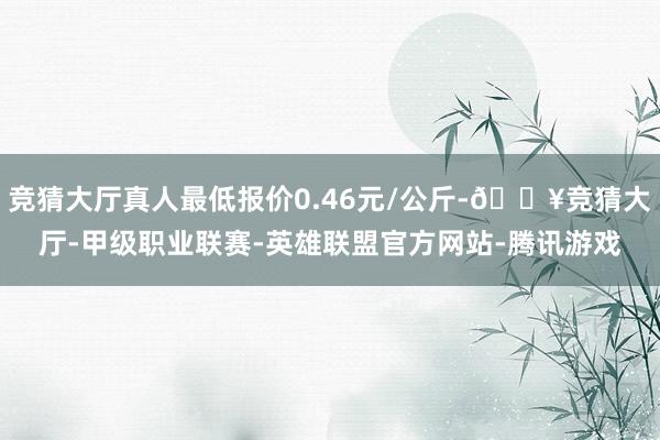 竞猜大厅真人最低报价0.46元/公斤-🔥竞猜大厅-甲级职业联赛-英雄联盟官方网站-腾讯游戏