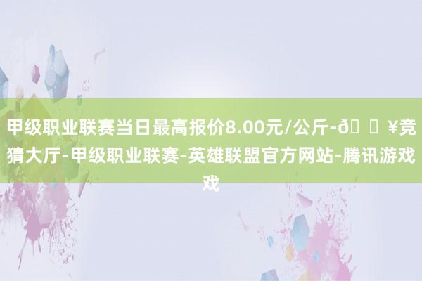 甲级职业联赛当日最高报价8.00元/公斤-🔥竞猜大厅-甲级职业联赛-英雄联盟官方网站-腾讯游戏