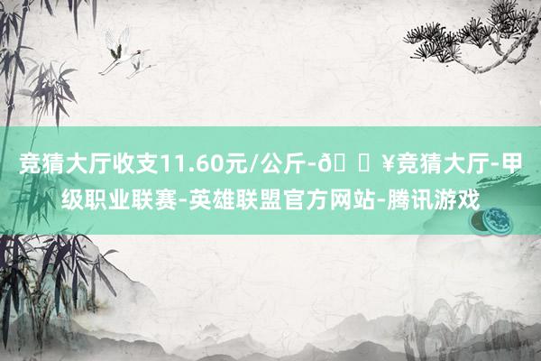 竞猜大厅收支11.60元/公斤-🔥竞猜大厅-甲级职业联赛-英雄联盟官方网站-腾讯游戏