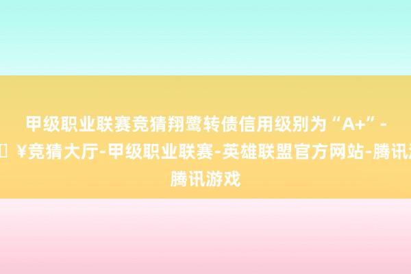 甲级职业联赛竞猜翔鹭转债信用级别为“A+”-🔥竞猜大厅-甲级职业联赛-英雄联盟官方网站-腾讯游戏