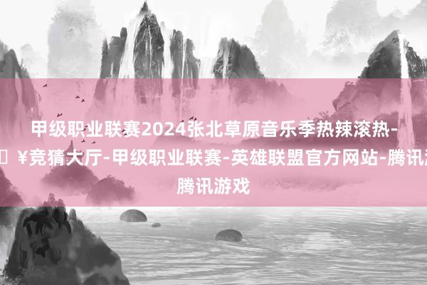 甲级职业联赛2024张北草原音乐季热辣滚热-🔥竞猜大厅-甲级职业联赛-英雄联盟官方网站-腾讯游戏